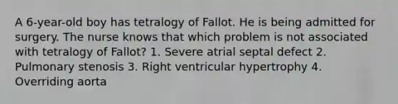 A 6-year-old boy has tetralogy of Fallot. He is being admitted for surgery. The nurse knows that which problem is not associated with tetralogy of Fallot? 1. Severe atrial septal defect 2. Pulmonary stenosis 3. Right ventricular hypertrophy 4. Overriding aorta