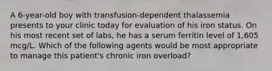 A 6-year-old boy with transfusion-dependent thalassemia presents to your clinic today for evaluation of his iron status. On his most recent set of labs, he has a serum ferritin level of 1,605 mcg/L. Which of the following agents would be most appropriate to manage this patient's chronic iron overload?