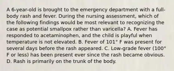 A 6-year-old is brought to the emergency department with a full-body rash and fever. During the nursing assessment, which of the following findings would be most relevant to recognizing the case as potential smallpox rather than varicella? A. Fever has responded to acetaminophen, and the child is playful when temperature is not elevated. B. Fever of 101° F was present for several days before the rash appeared. C. Low-grade fever (100° F or less) has been present ever since the rash became obvious. D. Rash is primarily on the trunk of the body.