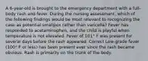 A 6-year-old is brought to the emergency department with a full-body rash and fever. During the nursing assessment, which of the following findings would be most relevant to recognizing the case as potential smallpox rather than varicella? Fever has responded to acetaminophen, and the child is playful when temperature is not elevated. Fever of 101° F was present for several days before the rash appeared. Correct Low-grade fever (100° F or less) has been present ever since the rash became obvious. Rash is primarily on the trunk of the body.