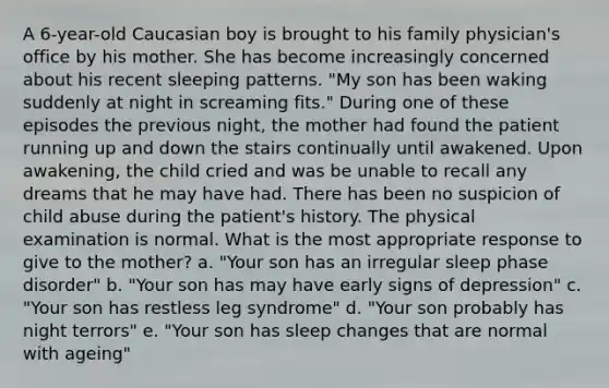 A 6-year-old Caucasian boy is brought to his family physician's office by his mother. She has become increasingly concerned about his recent sleeping patterns. "My son has been waking suddenly at night in screaming fits." During one of these episodes the previous night, the mother had found the patient running up and down the stairs continually until awakened. Upon awakening, the child cried and was be unable to recall any dreams that he may have had. There has been no suspicion of child abuse during the patient's history. The physical examination is normal. What is the most appropriate response to give to the mother? a. "Your son has an irregular sleep phase disorder" b. "Your son has may have early signs of depression" c. "Your son has restless leg syndrome" d. "Your son probably has night terrors" e. "Your son has sleep changes that are normal with ageing"