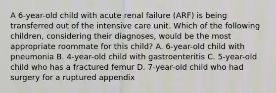 A 6-year-old child with acute renal failure (ARF) is being transferred out of the intensive care unit. Which of the following children, considering their diagnoses, would be the most appropriate roommate for this child? A. 6-year-old child with pneumonia B. 4-year-old child with gastroenteritis C. 5-year-old child who has a fractured femur D. 7-year-old child who had surgery for a ruptured appendix