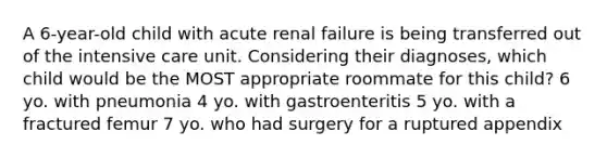 A 6-year-old child with acute renal failure is being transferred out of the intensive care unit. Considering their diagnoses, which child would be the MOST appropriate roommate for this child? 6 yo. with pneumonia 4 yo. with gastroenteritis 5 yo. with a fractured femur 7 yo. who had surgery for a ruptured appendix