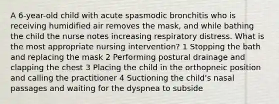 A 6-year-old child with acute spasmodic bronchitis who is receiving humidified air removes the mask, and while bathing the child the nurse notes increasing respiratory distress. What is the most appropriate nursing intervention? 1 Stopping the bath and replacing the mask 2 Performing postural drainage and clapping the chest 3 Placing the child in the orthopneic position and calling the practitioner 4 Suctioning the child's nasal passages and waiting for the dyspnea to subside