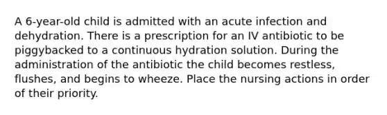 A 6-year-old child is admitted with an acute infection and dehydration. There is a prescription for an IV antibiotic to be piggybacked to a continuous hydration solution. During the administration of the antibiotic the child becomes restless, flushes, and begins to wheeze. Place the nursing actions in order of their priority.