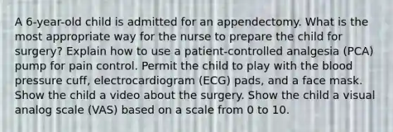 A 6-year-old child is admitted for an appendectomy. What is the most appropriate way for the nurse to prepare the child for surgery? Explain how to use a patient-controlled analgesia (PCA) pump for pain control. Permit the child to play with the blood pressure cuff, electrocardiogram (ECG) pads, and a face mask. Show the child a video about the surgery. Show the child a visual analog scale (VAS) based on a scale from 0 to 10.