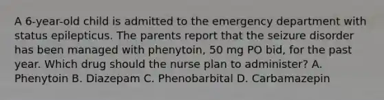 A 6-year-old child is admitted to the emergency department with status epilepticus. The parents report that the seizure disorder has been managed with phenytoin, 50 mg PO bid, for the past year. Which drug should the nurse plan to administer? A. Phenytoin B. Diazepam C. Phenobarbital D. Carbamazepin