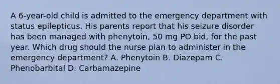 A 6-year-old child is admitted to the emergency department with status epilepticus. His parents report that his seizure disorder has been managed with phenytoin, 50 mg PO bid, for the past year. Which drug should the nurse plan to administer in the emergency department? A. Phenytoin B. Diazepam C. Phenobarbital D. Carbamazepine