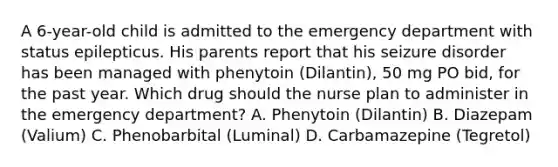 A 6-year-old child is admitted to the emergency department with status epilepticus. His parents report that his seizure disorder has been managed with phenytoin (Dilantin), 50 mg PO bid, for the past year. Which drug should the nurse plan to administer in the emergency department? A. Phenytoin (Dilantin) B. Diazepam (Valium) C. Phenobarbital (Luminal) D. Carbamazepine (Tegretol)