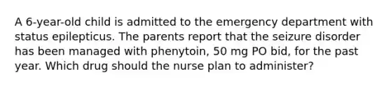 A 6-year-old child is admitted to the emergency department with status epilepticus. The parents report that the seizure disorder has been managed with phenytoin, 50 mg PO bid, for the past year. Which drug should the nurse plan to administer?