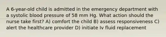 A 6-year-old child is admitted in the emergency department with a systolic blood pressure of 58 mm Hg. What action should the nurse take first? A) comfort the child B) assess responsiveness C) alert the healthcare provider D) initiate Iv fluid replacement