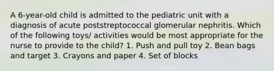 A 6-year-old child is admitted to the pediatric unit with a diagnosis of acute poststreptococcal glomerular nephritis. Which of the following toys/ activities would be most appropriate for the nurse to provide to the child? 1. Push and pull toy 2. Bean bags and target 3. Crayons and paper 4. Set of blocks