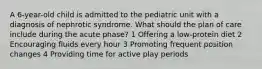 A 6-year-old child is admitted to the pediatric unit with a diagnosis of nephrotic syndrome. What should the plan of care include during the acute phase? 1 Offering a low-protein diet 2 Encouraging fluids every hour 3 Promoting frequent position changes 4 Providing time for active play periods