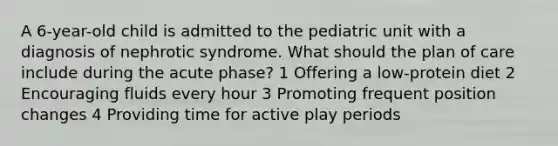 A 6-year-old child is admitted to the pediatric unit with a diagnosis of nephrotic syndrome. What should the plan of care include during the acute phase? 1 Offering a low-protein diet 2 Encouraging fluids every hour 3 Promoting frequent position changes 4 Providing time for active play periods