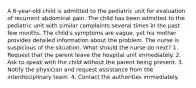 A 6-year-old child is admitted to the pediatric unit for evaluation of recurrent abdominal pain. The child has been admitted to the pediatric unit with similar complaints several times in the past few months. The child's symptoms are vague, yet his mother provides detailed information about the problem. The nurse is suspicious of the situation. What should the nurse do next? 1. Request that the parent leave the hospital unit immediately. 2. Ask to speak with the child without the parent being present. 3. Notify the physician and request assistance from the interdisciplinary team. 4. Contact the authorities immediately.