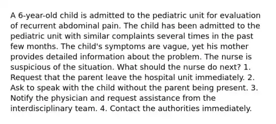 A 6-year-old child is admitted to the pediatric unit for evaluation of recurrent abdominal pain. The child has been admitted to the pediatric unit with similar complaints several times in the past few months. The child's symptoms are vague, yet his mother provides detailed information about the problem. The nurse is suspicious of the situation. What should the nurse do next? 1. Request that the parent leave the hospital unit immediately. 2. Ask to speak with the child without the parent being present. 3. Notify the physician and request assistance from the interdisciplinary team. 4. Contact the authorities immediately.