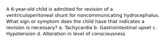 A 6-year-old child is admitted for revision of a ventriculoperitoneal shunt for noncommunicating hydrocephalus. What sign or symptom does the child have that indicates a revision is necessary? a. Tachycardia b. Gastrointestinal upset c. Hypotension d. Alteration in level of consciousness