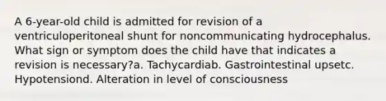 A 6-year-old child is admitted for revision of a ventriculoperitoneal shunt for noncommunicating hydrocephalus. What sign or symptom does the child have that indicates a revision is necessary?a. Tachycardiab. Gastrointestinal upsetc. Hypotensiond. Alteration in level of consciousness