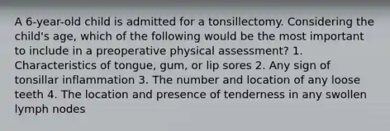 A 6-year-old child is admitted for a tonsillectomy. Considering the child's age, which of the following would be the most important to include in a preoperative physical assessment? 1. Characteristics of tongue, gum, or lip sores 2. Any sign of tonsillar inflammation 3. The number and location of any loose teeth 4. The location and presence of tenderness in any swollen lymph nodes