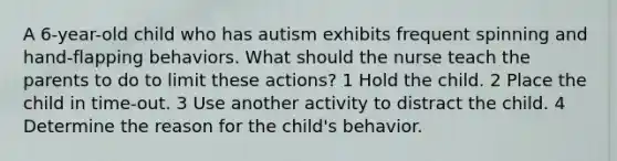 A 6-year-old child who has autism exhibits frequent spinning and hand-flapping behaviors. What should the nurse teach the parents to do to limit these actions? 1 Hold the child. 2 Place the child in time-out. 3 Use another activity to distract the child. 4 Determine the reason for the child's behavior.