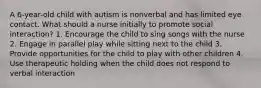 A 6-year-old child with autism is nonverbal and has limited eye contact. What should a nurse initially to promote social interaction? 1. Encourage the child to sing songs with the nurse 2. Engage in parallel play while sitting next to the child 3. Provide opportunities for the child to play with other children 4. Use therapeutic holding when the child does not respond to verbal interaction