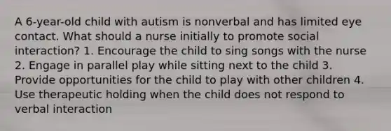 A 6-year-old child with autism is nonverbal and has limited eye contact. What should a nurse initially to promote social interaction? 1. Encourage the child to sing songs with the nurse 2. Engage in parallel play while sitting next to the child 3. Provide opportunities for the child to play with other children 4. Use therapeutic holding when the child does not respond to verbal interaction