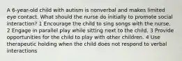 A 6-year-old child with autism is nonverbal and makes limited eye contact. What should the nurse do initially to promote social interaction? 1 Encourage the child to sing songs with the nurse. 2 Engage in parallel play while sitting next to the child. 3 Provide opportunities for the child to play with other children. 4 Use therapeutic holding when the child does not respond to verbal interactions