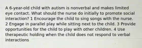 A 6-year-old child with autism is nonverbal and makes limited eye contact. What should the nurse do initially to promote social interaction? 1 Encourage the child to sing songs with the nurse. 2 Engage in parallel play while sitting next to the child. 3 Provide opportunities for the child to play with other children. 4 Use therapeutic holding when the child does not respond to verbal interactions