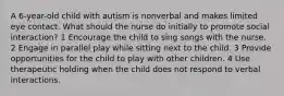 A 6-year-old child with autism is nonverbal and makes limited eye contact. What should the nurse do initially to promote social interaction? 1 Encourage the child to sing songs with the nurse. 2 Engage in parallel play while sitting next to the child. 3 Provide opportunities for the child to play with other children. 4 Use therapeutic holding when the child does not respond to verbal interactions.