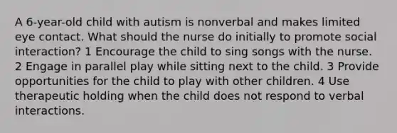 A 6-year-old child with autism is nonverbal and makes limited eye contact. What should the nurse do initially to promote social interaction? 1 Encourage the child to sing songs with the nurse. 2 Engage in parallel play while sitting next to the child. 3 Provide opportunities for the child to play with other children. 4 Use therapeutic holding when the child does not respond to verbal interactions.