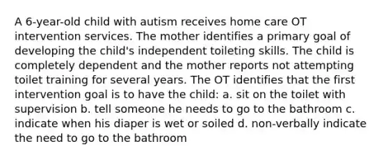 A 6-year-old child with autism receives home care OT intervention services. The mother identifies a primary goal of developing the child's independent toileting skills. The child is completely dependent and the mother reports not attempting toilet training for several years. The OT identifies that the first intervention goal is to have the child: a. sit on the toilet with supervision b. tell someone he needs to go to the bathroom c. indicate when his diaper is wet or soiled d. non-verbally indicate the need to go to the bathroom