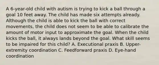 A 6-year-old child with autism is trying to kick a ball through a goal 10 feet away. The child has made six attempts already. Although the child is able to kick the ball with correct movements, the child does not seem to be able to calibrate the amount of motor input to approximate the goal. When the child kicks the ball, it always lands beyond the goal. What skill seems to be impaired for this child? A. Executional praxis B. Upper-extremity coordination C. Feedforward praxis D. Eye-hand coordination