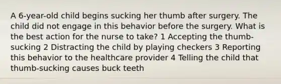 A 6-year-old child begins sucking her thumb after surgery. The child did not engage in this behavior before the surgery. What is the best action for the nurse to take? 1 Accepting the thumb-sucking 2 Distracting the child by playing checkers 3 Reporting this behavior to the healthcare provider 4 Telling the child that thumb-sucking causes buck teeth