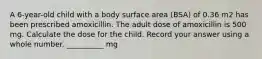 A 6-year-old child with a body surface area (BSA) of 0.36 m2 has been prescribed amoxicillin. The adult dose of amoxicillin is 500 mg. Calculate the dose for the child. Record your answer using a whole number. __________ mg