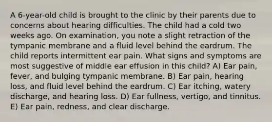 A 6-year-old child is brought to the clinic by their parents due to concerns about hearing difficulties. The child had a cold two weeks ago. On examination, you note a slight retraction of the tympanic membrane and a fluid level behind the eardrum. The child reports intermittent ear pain. What signs and symptoms are most suggestive of middle ear effusion in this child? A) Ear pain, fever, and bulging tympanic membrane. B) Ear pain, hearing loss, and fluid level behind the eardrum. C) Ear itching, watery discharge, and hearing loss. D) Ear fullness, vertigo, and tinnitus. E) Ear pain, redness, and clear discharge.