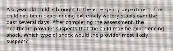 A 6-year-old child is brought to the emergency department. The child has been experiencing extremely watery stools over the past several days. After completing the assessment, the healthcare provider suspects that the child may be experiencing shock. Which type of shock would the provider most likely suspect?