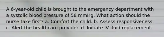 A 6-year-old child is brought to the emergency department with a systolic blood pressure of 58 mmHg. What action should the nurse take first? a. Comfort the child. b. Assess responsiveness. c. Alert the healthcare provider. d. Initiate IV fluid replacement.