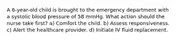 A 6-year-old child is brought to the emergency department with a systolic blood pressure of 58 mmHg. What action should the nurse take first? a) Comfort the child. b) Assess responsiveness. c) Alert the healthcare provider. d) Initiate IV fluid replacement.