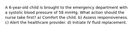 A 6-year-old child is brought to the emergency department with a systolic blood pressure of 58 mmHg. What action should the nurse take first? a) Comfort the child. b) Assess responsiveness. c) Alert the healthcare provider. d) Initiate IV fluid replacement.