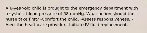 A 6-year-old child is brought to the emergency department with a systolic blood pressure of 58 mmHg. What action should the nurse take first? -Comfort the child. -Assess responsiveness. -Alert the healthcare provider. -Initiate IV fluid replacement.