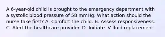 A 6-year-old child is brought to the emergency department with a systolic blood pressure of 58 mmHg. What action should the nurse take first? A. Comfort the child. B. Assess responsiveness. C. Alert the healthcare provider. D. Initiate IV fluid replacement.