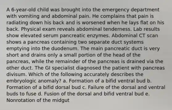 A 6-year-old child was brought into the emergency department with vomiting and abdominal pain. He complains that pain is radiating down his back and is worsened when he lays flat on his back. Physical exam reveals abdominal tenderness. Lab results show elevated serum pancreatic enzymes. Abdominal CT scan shows a pancreas containing two separate duct systems emptying into the duodenum. The main pancreatic duct is very short and drains only a small portion of the head of the pancreas, while the remainder of the pancreas is drained via the other duct. The GI specialist diagnosed the patient with pancreas divisum. Which of the following accurately describes the embryologic anomaly? a. Formation of a bifid ventral bud b. Formation of a bifid dorsal bud c. Failure of the dorsal and ventral buds to fuse d. Fusion of the dorsal and bifid ventral bud e. Nonrotation of the midgut