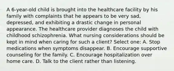 A 6-year-old child is brought into the healthcare facility by his family with complaints that he appears to be very sad, depressed, and exhibiting a drastic change in personal appearance. The healthcare provider diagnoses the child with childhood schizophrenia. What nursing considerations should be kept in mind when caring for such a client? Select one: A. Stop medications when symptoms disappear. B. Encourage supportive counseling for the family. C. Encourage hospitalization over home care. D. Talk to the client rather than listening.