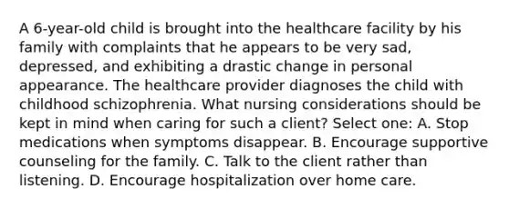 A 6-year-old child is brought into the healthcare facility by his family with complaints that he appears to be very sad, depressed, and exhibiting a drastic change in personal appearance. The healthcare provider diagnoses the child with childhood schizophrenia. What nursing considerations should be kept in mind when caring for such a client? Select one: A. Stop medications when symptoms disappear. B. Encourage supportive counseling for the family. C. Talk to the client rather than listening. D. Encourage hospitalization over home care.