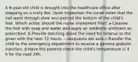 A 6-year-old child is brought into the healthcare office after stepping on a rusty Nai. Upon inspection the nurse notes that the nail went through shoe and pierced the bottom of the child's foot. Which action should the nurse implement first? a-Cleanse the foot with soap and water and apply an antibiotic ointment as prescribed. b-Provide teaching about the need for tetanus to the given with the next 72 hours. ---respuesta del aula c-Transfer the child to the emergency department to receive a gamma globulin injection. d-Have the parents check the child's temperature c/ 4 h for the next 24h.