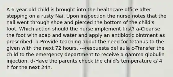 A 6-year-old child is brought into the healthcare office after stepping on a rusty Nai. Upon inspection the nurse notes that the nail went through shoe and pierced the bottom of the child's foot. Which action should the nurse implement first? a-Cleanse the foot with soap and water and apply an antibiotic ointment as prescribed. b-Provide teaching about the need for tetanus to the given with the next 72 hours. ---respuesta del aula c-Transfer the child to the emergency department to receive a gamma globulin injection. d-Have the parents check the child's temperature c/ 4 h for the next 24h.