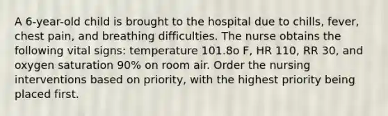 A 6-year-old child is brought to the hospital due to chills, fever, chest pain, and breathing difficulties. The nurse obtains the following vital signs: temperature 101.8o F, HR 110, RR 30, and oxygen saturation 90% on room air. Order the nursing interventions based on priority, with the highest priority being placed first.