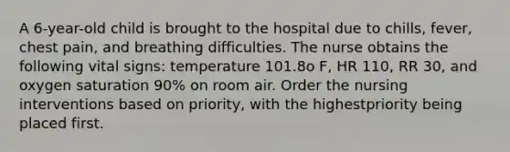 A 6-year-old child is brought to the hospital due to chills, fever, chest pain, and breathing difficulties. The nurse obtains the following vital signs: temperature 101.8o F, HR 110, RR 30, and oxygen saturation 90% on room air. Order the nursing interventions based on priority, with the highestpriority being placed first.