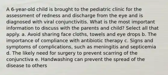 A 6-year-old child is brought to the pediatric clinic for the assessment of redness and discharge from the eye and is diagnosed with viral conjunctivitis. What is the most important information to discuss with the parents and child? Select all that apply. a. Avoid sharing face cloths, towels and eye drops b. The importance of compliance with antibiotic therapy c. Signs and symptoms of complications, such as meningitis and septicemia d. The likely need for surgery to prevent scarring of the conjunctiva e. Handwashing can prevent the spread of the disease to others