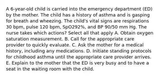 A 6-year-old child is carried into the emergency department (ED) by the mother. The child has a history of asthma and is gasping for breath and wheezing. The child's vital signs are respirations 30 bpm, pulse 120 bpm, SpO292%, and BP 90/50 mm Hg. The nurse takes which actions? Select all that apply A. Obtain oxygen saturation measurement. B. Call for the appropriate care provider to quickly evaluate. C. Ask the mother for a medical history, including any medications. D. Initiate standing protocols for childhood asthma until the appropriate care provider arrives. E. Explain to the mother that the ED is very busy and to have a seat in the waiting room with the child.